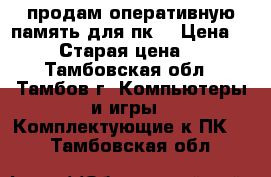 продам оперативную память для пк  › Цена ­ 1 800 › Старая цена ­ 2 800 - Тамбовская обл., Тамбов г. Компьютеры и игры » Комплектующие к ПК   . Тамбовская обл.